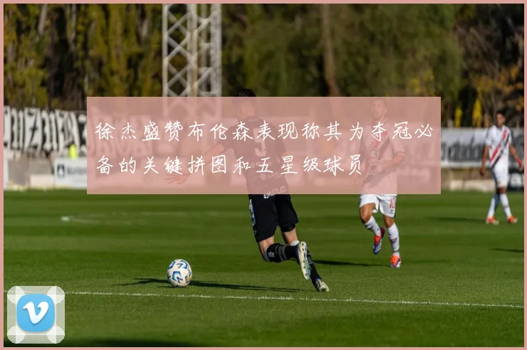 徐杰盛赞布伦森表现称其为夺冠必备的关键拼图和五星级球员