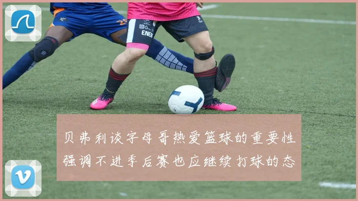贝弗利谈字母哥热爱篮球的重要性强调不进季后赛也应继续打球的态度