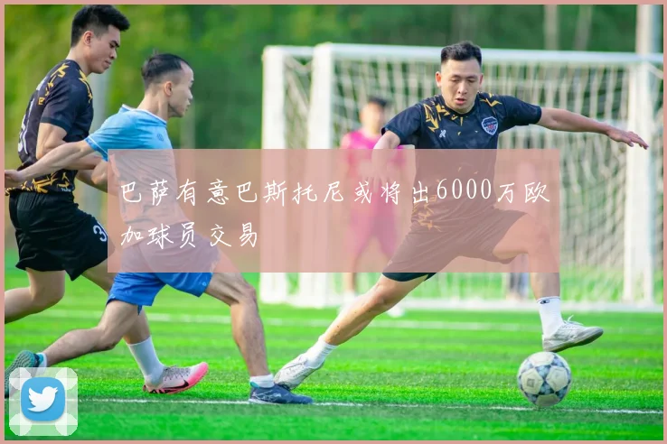 巴萨有意巴斯托尼或将出6000万欧加球员交易