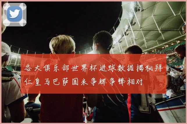 各大俱乐部世界杯进球数据揭秘拜仁皇马巴萨国米争辉争锋相对