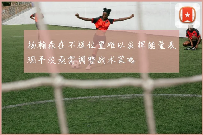 杨瀚森在不适位置难以发挥能量表现平淡亟需调整战术策略