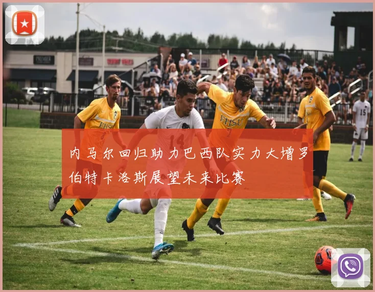 内马尔回归助力巴西队实力大增罗伯特卡洛斯展望未来比赛