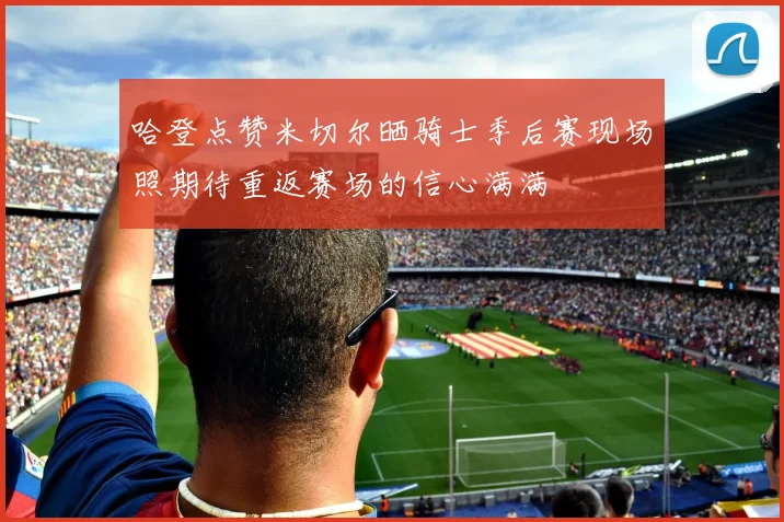 哈登点赞米切尔晒骑士季后赛现场照期待重返赛场的信心满满