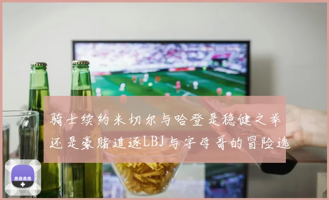 骑士续约米切尔与哈登是稳健之举还是豪赌追逐LBJ与字母哥的冒险选择