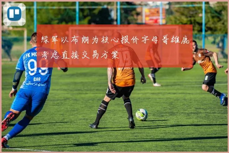 绿军以布朗为核心报价字母哥雄鹿考虑直接交易方案