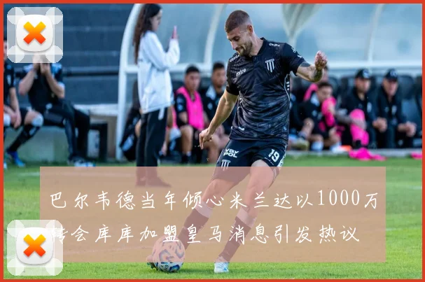 巴尔韦德当年倾心米兰达以1000万转会库库加盟皇马消息引发热议