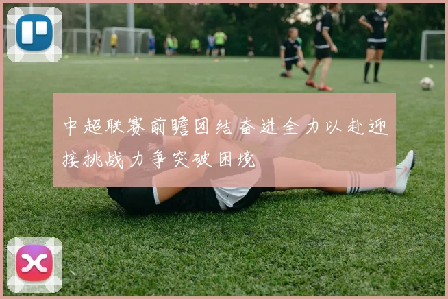中超联赛前瞻团结奋进全力以赴迎接挑战力争突破困境