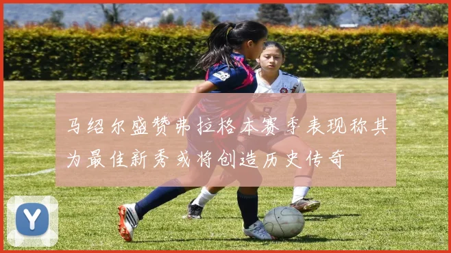 马绍尔盛赞弗拉格本赛季表现称其为最佳新秀或将创造历史传奇