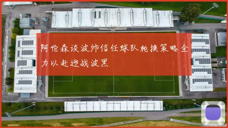 阿伦森谈波帅信任球队轮换策略全力以赴迎战波黑