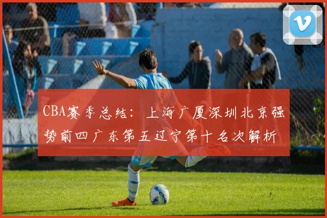CBA赛季总结：上海广厦深圳北京强势前四广东第五辽宁第十名次解析
