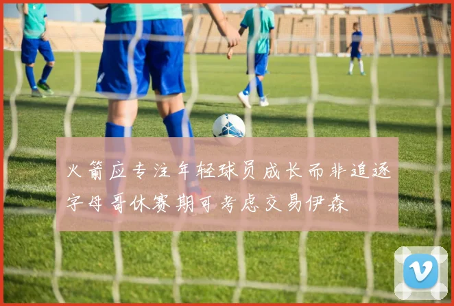 火箭应专注年轻球员成长而非追逐字母哥休赛期可考虑交易伊森
