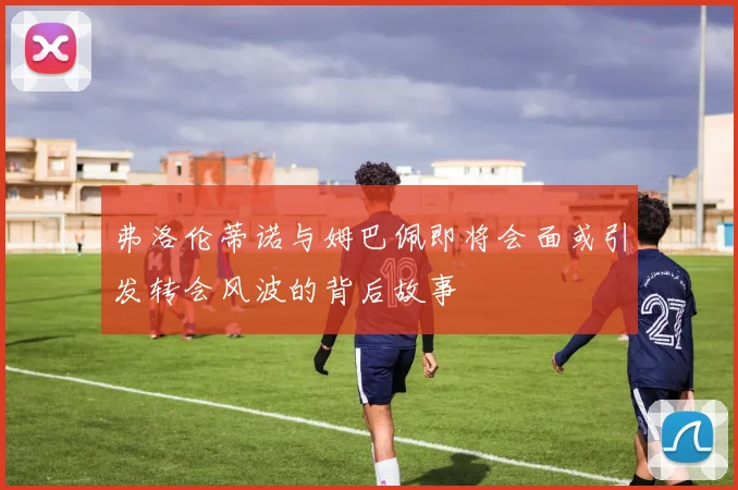 弗洛伦蒂诺与姆巴佩即将会面或引发转会风波的背后故事