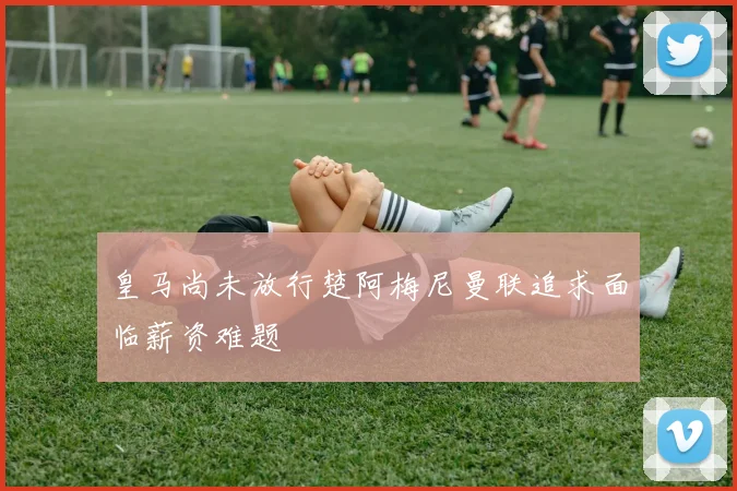 皇马尚未放行楚阿梅尼曼联追求面临薪资难题