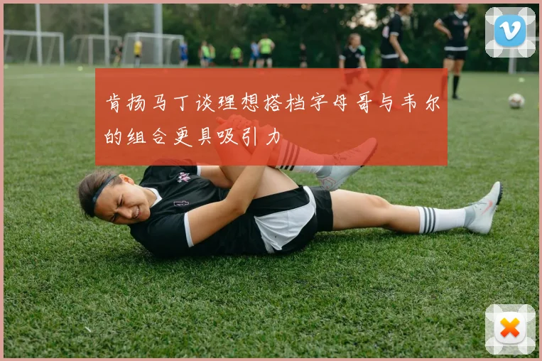 肯扬马丁谈理想搭档字母哥与韦尔的组合更具吸引力
