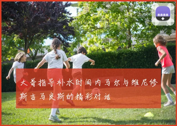 大哥指导补水时间内马尔与维尼修斯吉马良斯的精彩对话