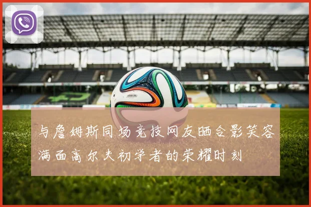 与詹姆斯同场竞技网友晒合影笑容满面高尔夫初学者的荣耀时刻