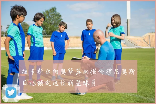 纽卡斯尔向奥萨苏纳报价穆尼奥斯目标锁定这位新星球员