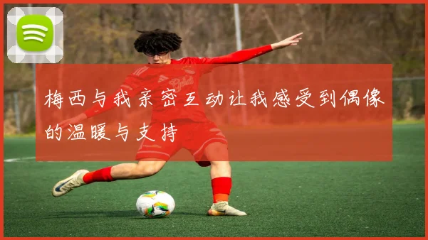 梅西与我亲密互动让我感受到偶像的温暖与支持