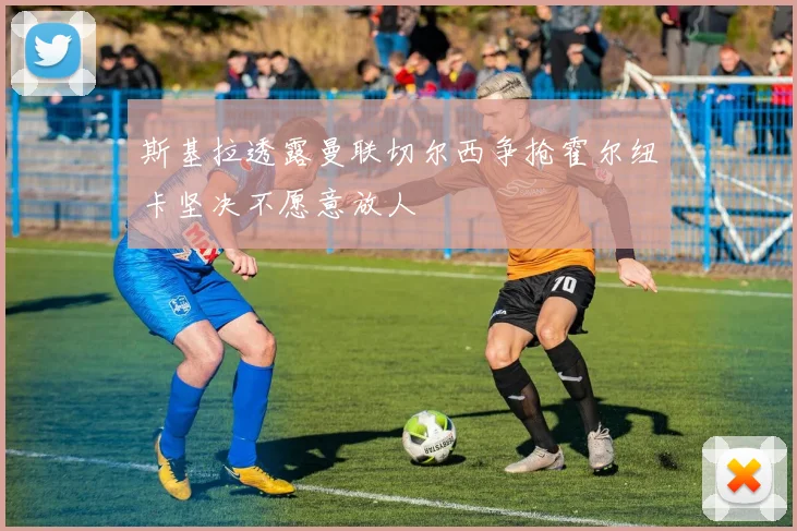 斯基拉透露曼联切尔西争抢霍尔纽卡坚决不愿意放人