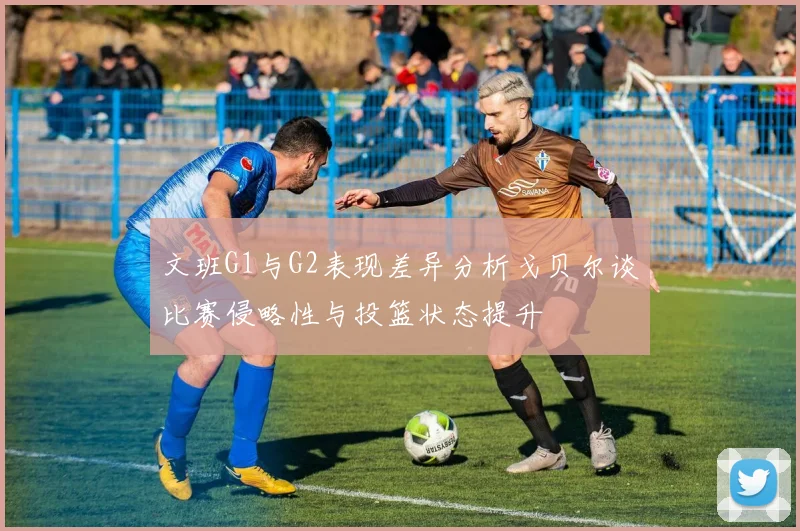 文班G1与G2表现差异分析戈贝尔谈比赛侵略性与投篮状态提升