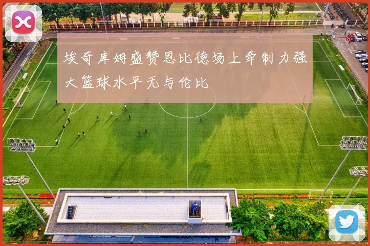 埃奇库姆盛赞恩比德场上牵制力强大篮球水平无与伦比