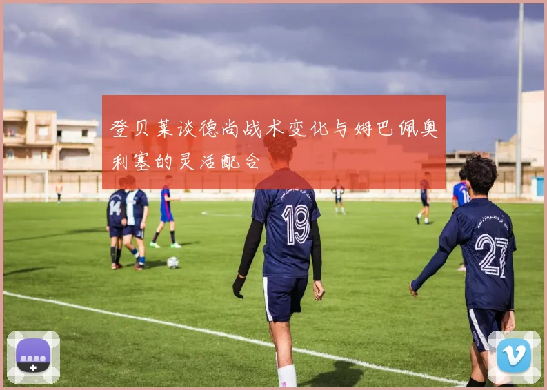 登贝莱谈德尚战术变化与姆巴佩奥利塞的灵活配合