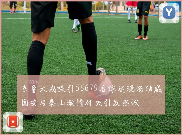 京鲁大战吸引56679名球迷现场助威国安与泰山激情对决引发热议