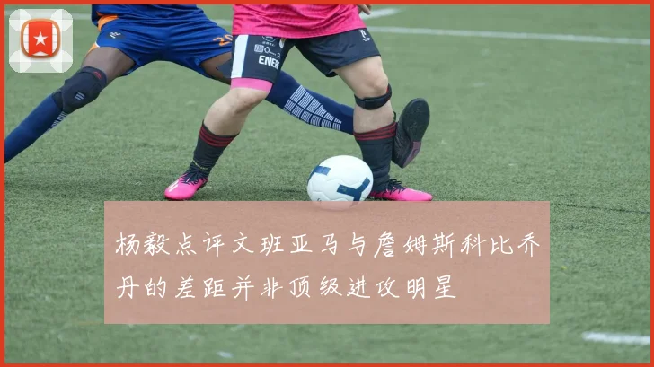 杨毅点评文班亚马与詹姆斯科比乔丹的差距并非顶级进攻明星