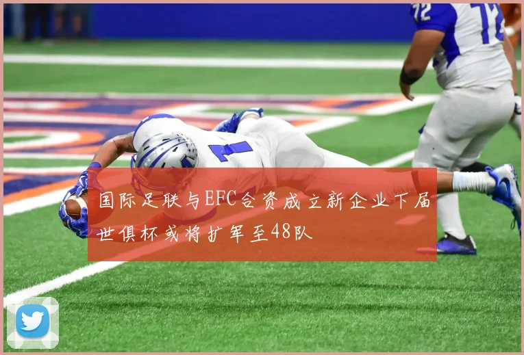 国际足联与EFC合资成立新企业下届世俱杯或将扩军至48队