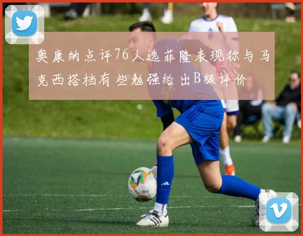 奥康纳点评76人选菲隆表现称与马克西搭档有些勉强给出B级评价