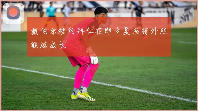 戴伯尔续约拜仁在即今夏或将外租锻炼成长