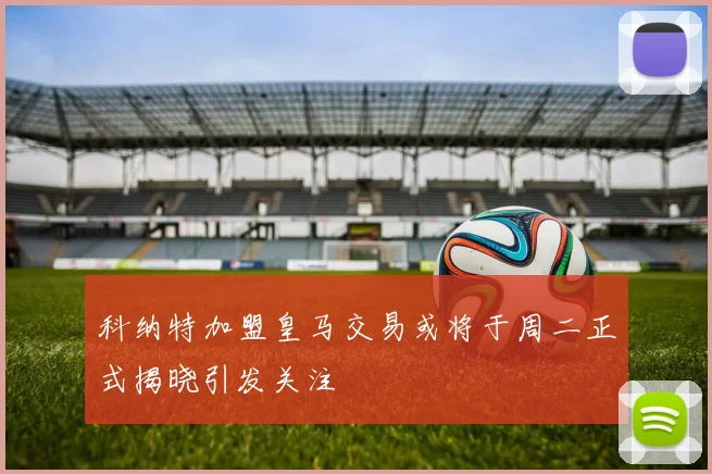 科纳特加盟皇马交易或将于周二正式揭晓引发关注