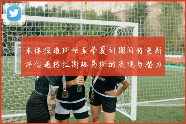 米体报道斯帕莱蒂夏训期间将重新评估道格拉斯路易斯的表现与潜力