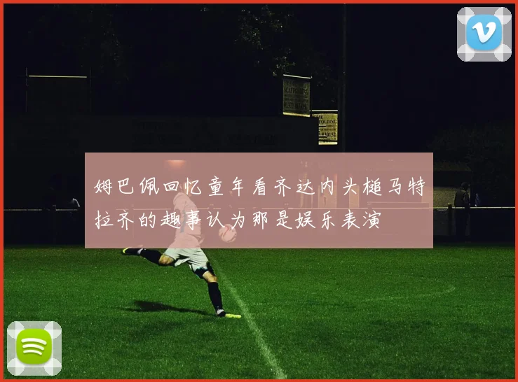 姆巴佩回忆童年看齐达内头槌马特拉齐的趣事认为那是娱乐表演