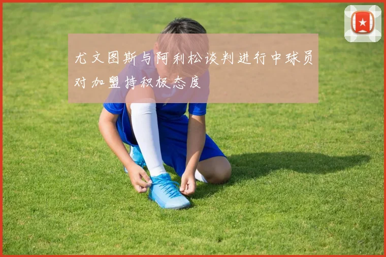 尤文图斯与阿利松谈判进行中球员对加盟持积极态度