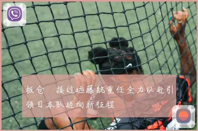 板仓滉接过远藤航重任全力以赴引领日本队迈向新征程