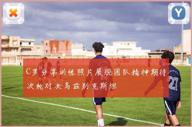 C罗分享训练照片展现团队精神期待次轮对决乌兹别克斯坦