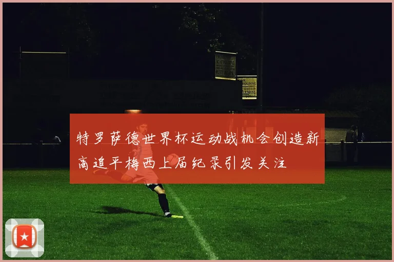 特罗萨德世界杯运动战机会创造新高追平梅西上届纪录引发关注
