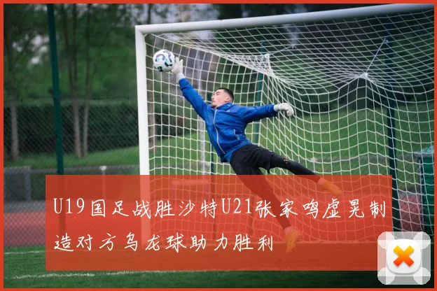 U19国足战胜沙特U21张家鸣虚晃制造对方乌龙球助力胜利