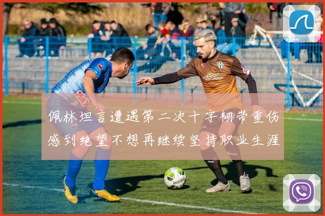 佩林坦言遭遇第二次十字韧带重伤感到绝望不想再继续坚持职业生涯