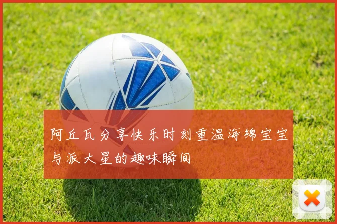 阿丘瓦分享快乐时刻重温海绵宝宝与派大星的趣味瞬间