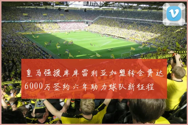 皇马强援库库雷利亚加盟转会费达6000万签约六年助力球队新征程