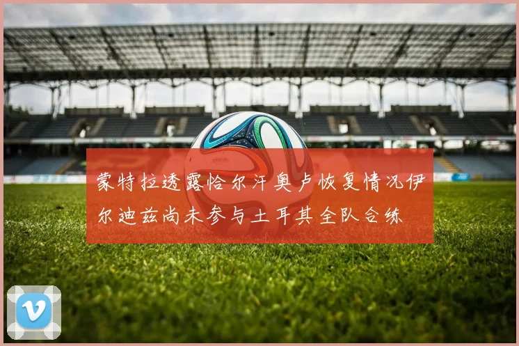 蒙特拉透露恰尔汗奥卢恢复情况伊尔迪兹尚未参与土耳其全队合练