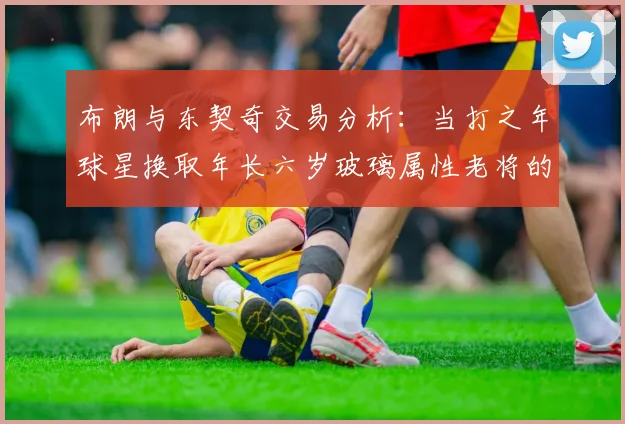 布朗与东契奇交易分析：当打之年球星换取年长六岁玻璃属性老将的利弊探讨