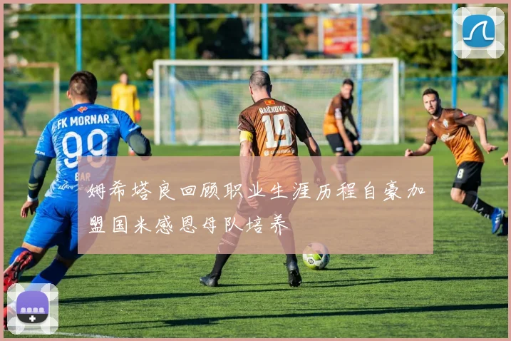 姆希塔良回顾职业生涯历程自豪加盟国米感恩母队培养